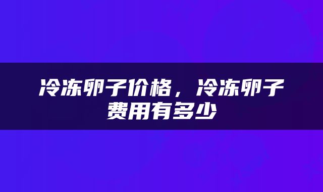 冷冻卵子价格，冷冻卵子费用有多少
