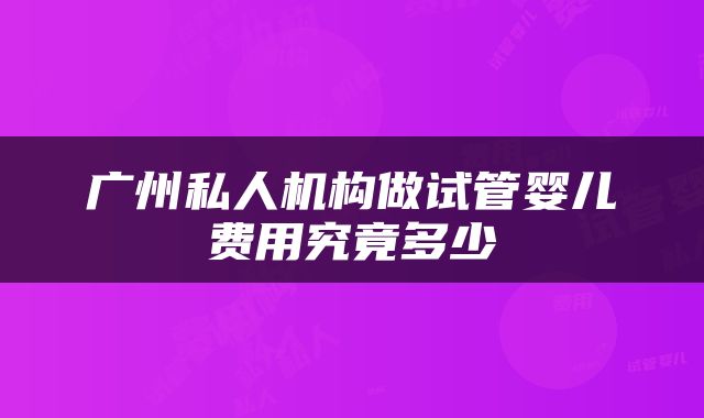 广州私人机构做试管婴儿费用究竟多少