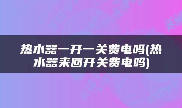 热水器一开一关费电吗(热水器来回开关费电吗)