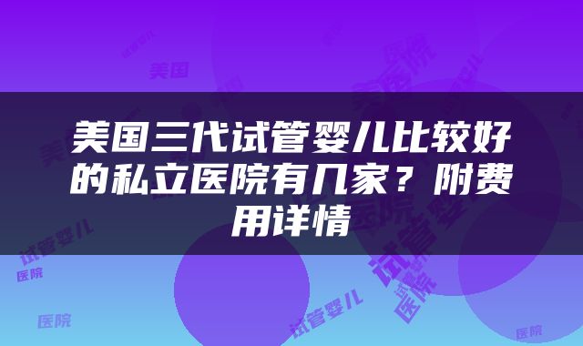 美国三代试管婴儿比较好的私立医院有几家？附费用详情