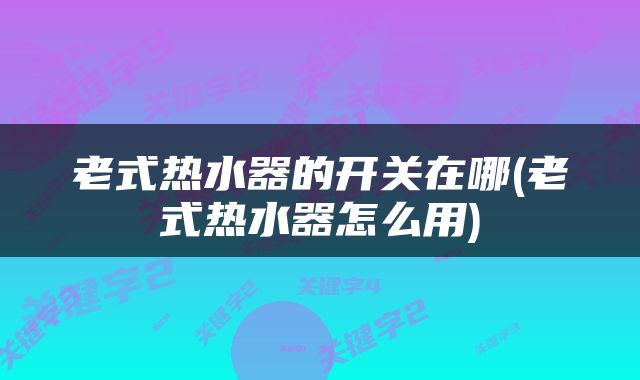老式热水器的开关在哪(老式热水器怎么用)