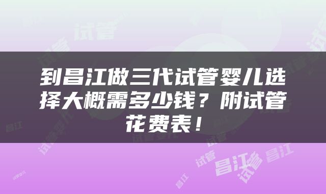 到昌江做三代试管婴儿选择大概需多少钱？附试管花费表！
