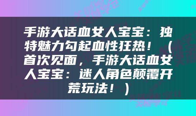 手游大话血女人宝宝：独特魅力勾起血性狂热！（首次见面，手游大话血女人宝宝：迷人角色颠覆开荒玩法！）