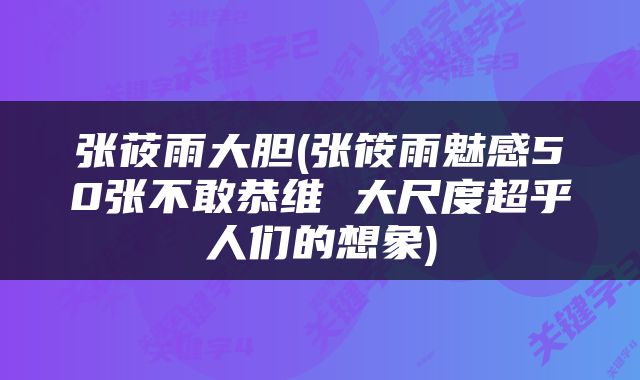张莜雨大胆(张筱雨魅感50张不敢恭维 大尺度超乎人们的想象)