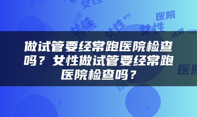 做试管要经常跑医院检查吗？女性做试管要经常跑医院检查吗？