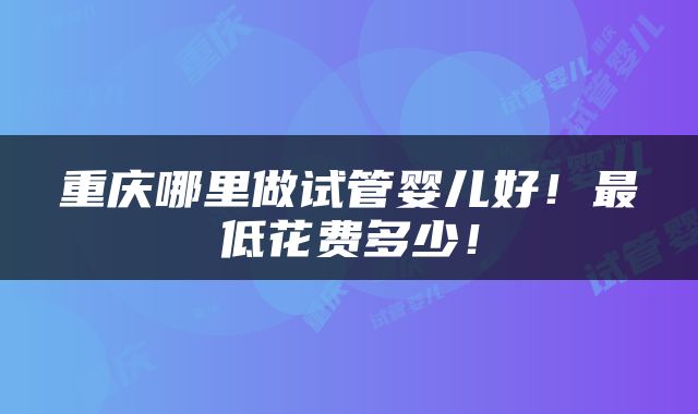 重庆哪里做试管婴儿好！最低花费多少！