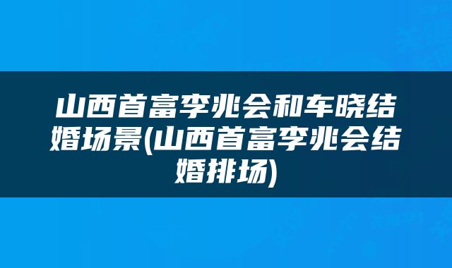 山西首富李兆会和车晓结婚场景(山西首富李兆会结婚排场)