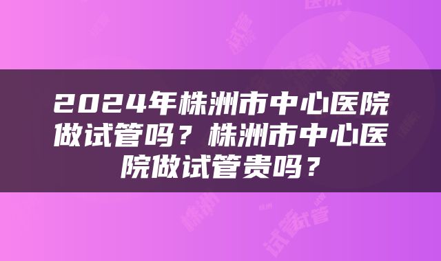 2024年株洲市中心医院做试管吗？株洲市中心医院做试管贵吗？