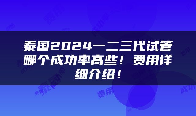 泰国2024一二三代试管哪个成功率高些！费用详细介绍！