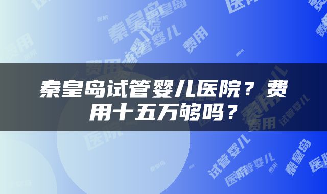秦皇岛试管婴儿医院？费用十五万够吗？