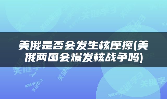 美俄是否会发生核摩擦(美俄两国会爆发核战争吗)