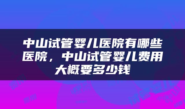 中山试管婴儿医院有哪些医院，中山试管婴儿费用大概要多少钱