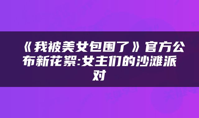 《我被美女包围了》官方公布新花絮:女主们的沙滩派对