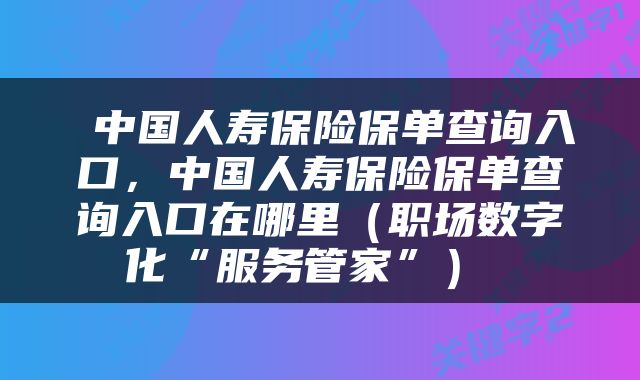 中国人寿保险保单查询入口,中国人寿保险保单查询入口在哪里(职场数字化“服务管家”)