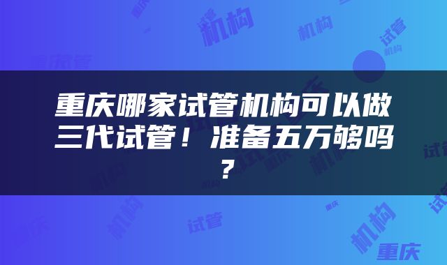 重庆哪家试管机构可以做三代试管！准备五万够吗？