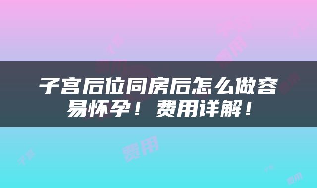 子宫后位同房后怎么做容易怀孕！费用详解！