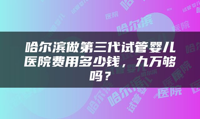 哈尔滨做第三代试管婴儿医院费用多少钱，九万够吗？