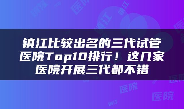 镇江比较出名的三代试管医院Top10排行！这几家医院开展三代都不错