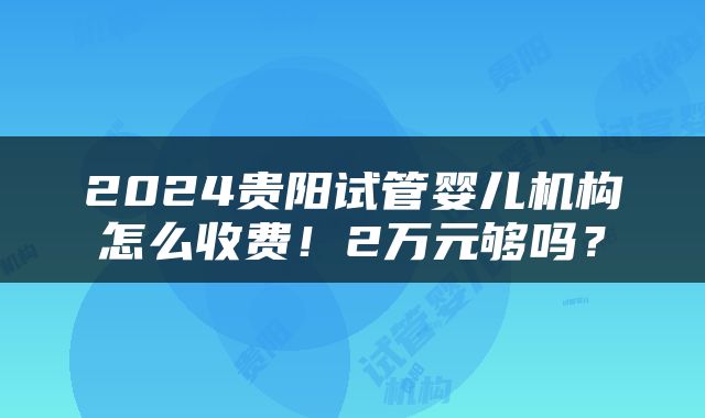 2024贵阳试管婴儿机构怎么收费！2万元够吗？