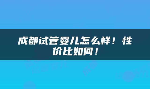 成都试管婴儿怎么样！性价比如何！