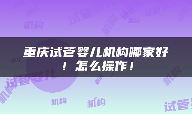 重庆试管婴儿机构哪家好！怎么操作！