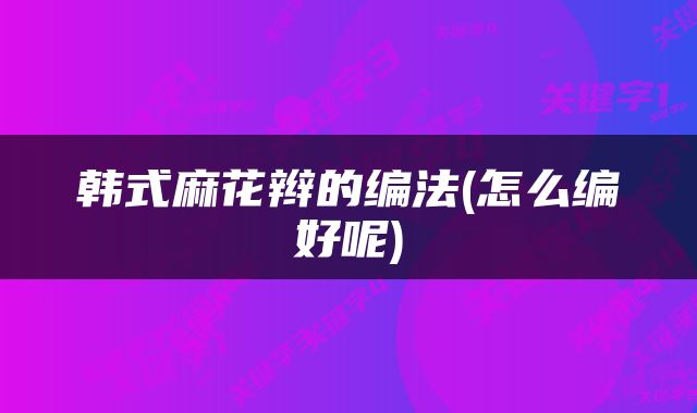 韩式麻花辫的编法(怎么编好呢)