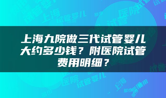 上海九院做三代试管婴儿大约多少钱？附医院试管费用明细？