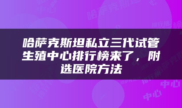哈萨克斯坦私立三代试管生殖中心排行榜来了，附选医院方法