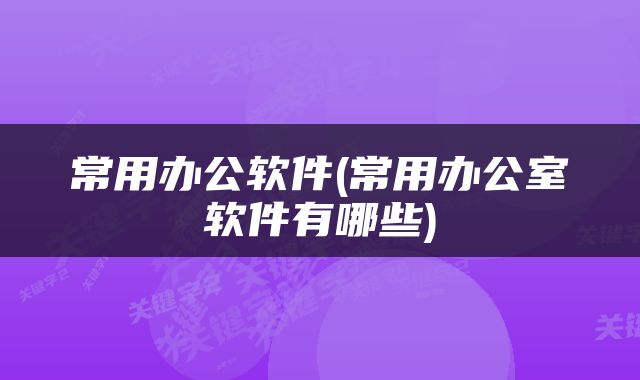 常用办公软件(常用办公室软件有哪些)