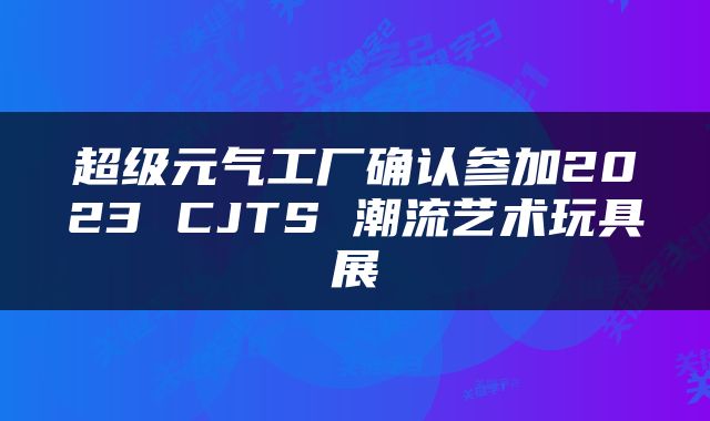超级元气工厂确认参加2023 CJTS 潮流艺术玩具展