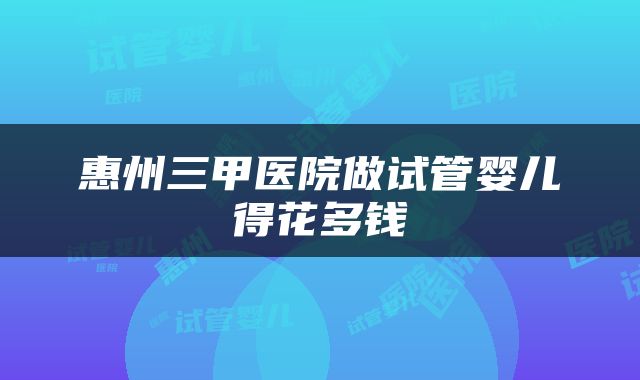 惠州三甲医院做试管婴儿得花多钱