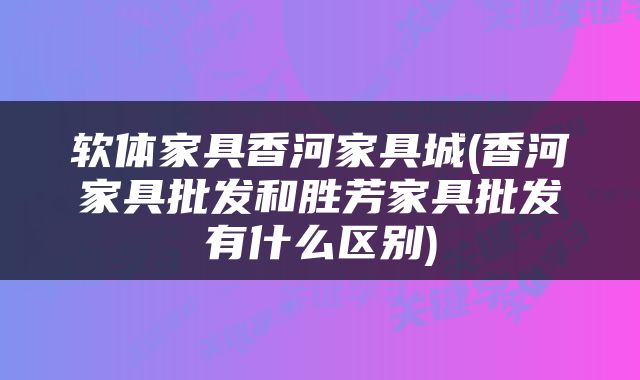 软体家具香河家具城(香河家具批发和胜芳家具批发有什么区别)