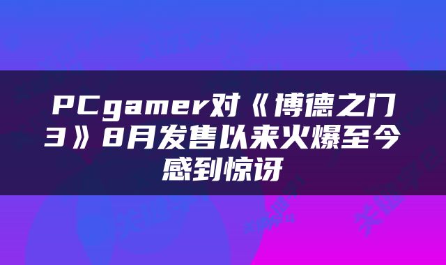 PCgamer对《博德之门3》8月发售以来火爆至今感到惊讶