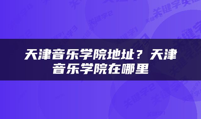 天津音乐学院地址？天津音乐学院在哪里