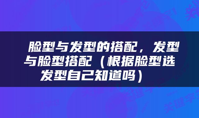  脸型与发型的搭配，发型与脸型搭配（根据脸型选发型自己知道吗） 