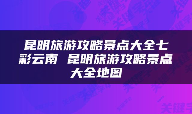 昆明旅游攻略景点大全七彩云南 昆明旅游攻略景点大全地图