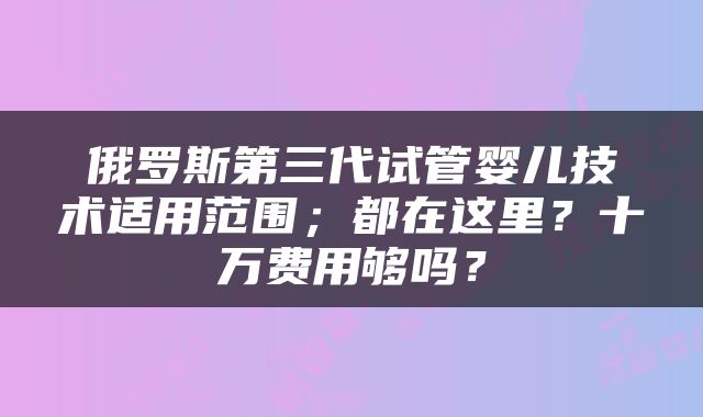 俄罗斯第三代试管婴儿技术适用范围；都在这里？十万费用够吗？