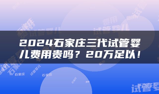 2024石家庄三代试管婴儿费用贵吗？20万足以！