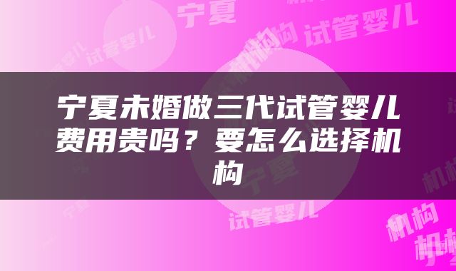 宁夏未婚做三代试管婴儿费用贵吗？要怎么选择机构