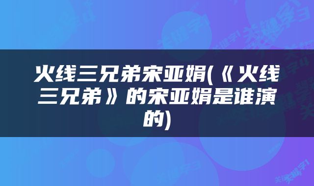 火线三兄弟宋亚娟(《火线三兄弟》的宋亚娟是谁演的)