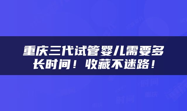 重庆三代试管婴儿需要多长时间！收藏不迷路！