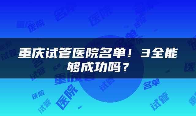 重庆试管医院名单！3全能够成功吗？
