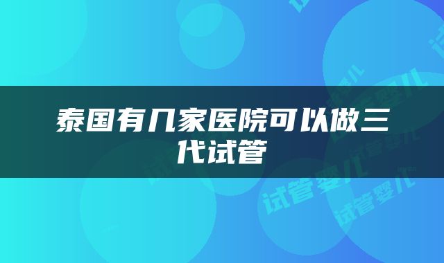泰国有几家医院可以做三代试管