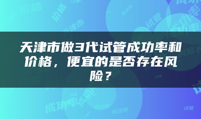 天津市做3代试管成功率和价格，便宜的是否存在风险？
