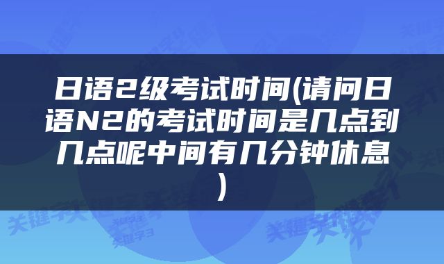日语2级考试时间(请问日语N2的考试时间是几点到几点呢中间有几分钟休息)