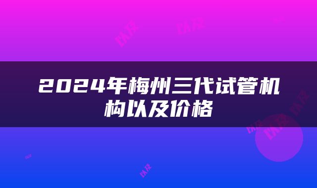 2024年梅州三代试管机构以及价格