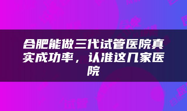 合肥能做三代试管医院真实成功率，认准这几家医院