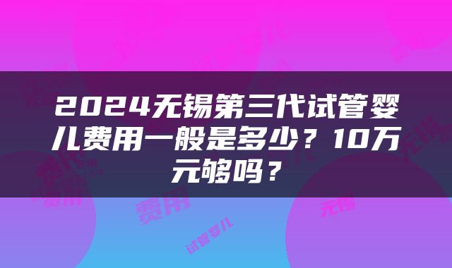 2024无锡第三代试管婴儿费用一般是多少？10万元够吗？