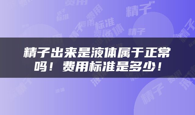 精子出来是液体属于正常吗！费用标准是多少！