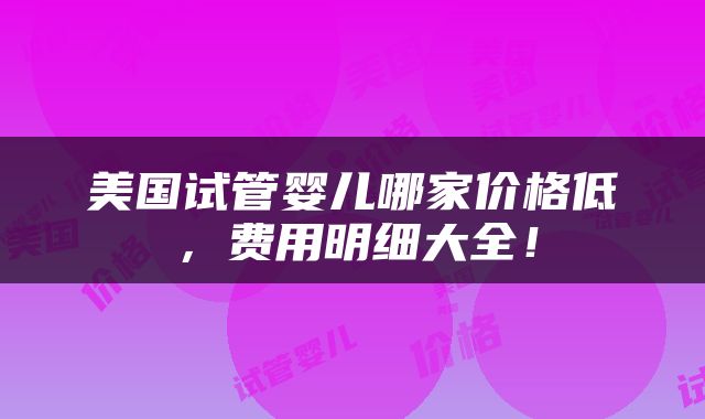 美国试管婴儿哪家价格低，费用明细大全！